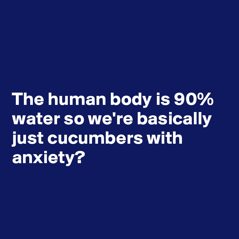 



The human body is 90% water so we're basically just cucumbers with anxiety?



