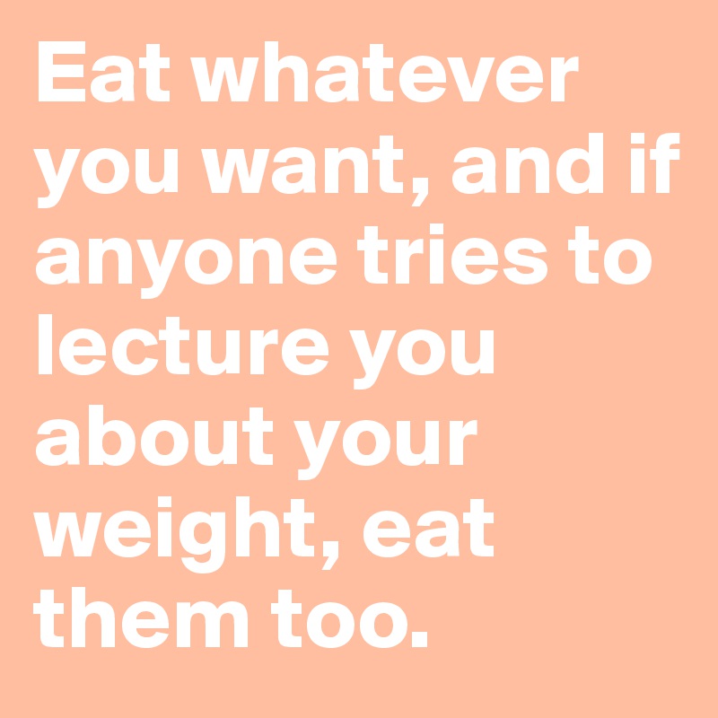 Eat whatever you want, and if anyone tries to lecture you about your weight, eat them too. 