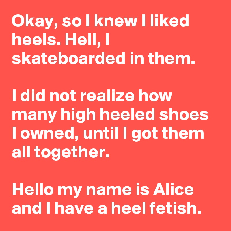 Okay, so I knew I liked heels. Hell, I skateboarded in them.

I did not realize how many high heeled shoes I owned, until I got them all together.

Hello my name is Alice and I have a heel fetish.