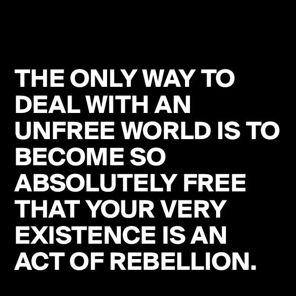 

THE ONLY WAY TO DEAL WITH AN UNFREE WORLD IS TO BECOME SO ABSOLUTELY FREE THAT YOUR VERY EXISTENCE IS AN ACT OF REBELLION. 