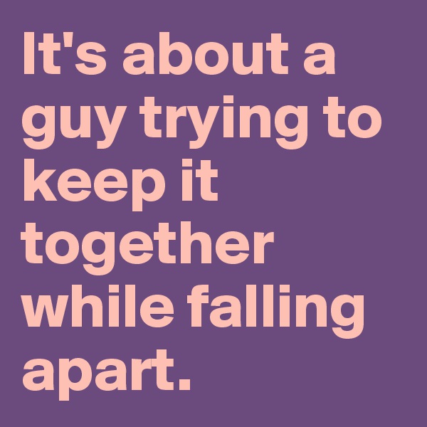 It's about a guy trying to keep it together while falling apart.