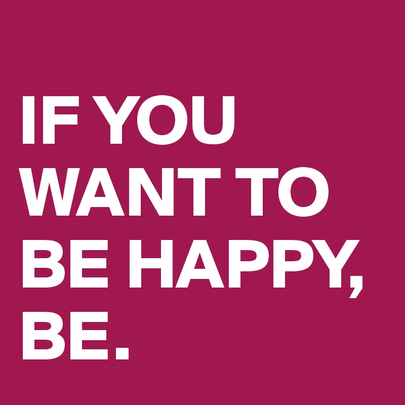 
IF YOU WANT TO BE HAPPY, BE.