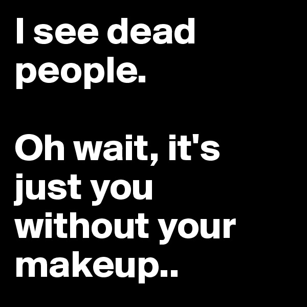 I see dead people.

Oh wait, it's just you without your makeup..