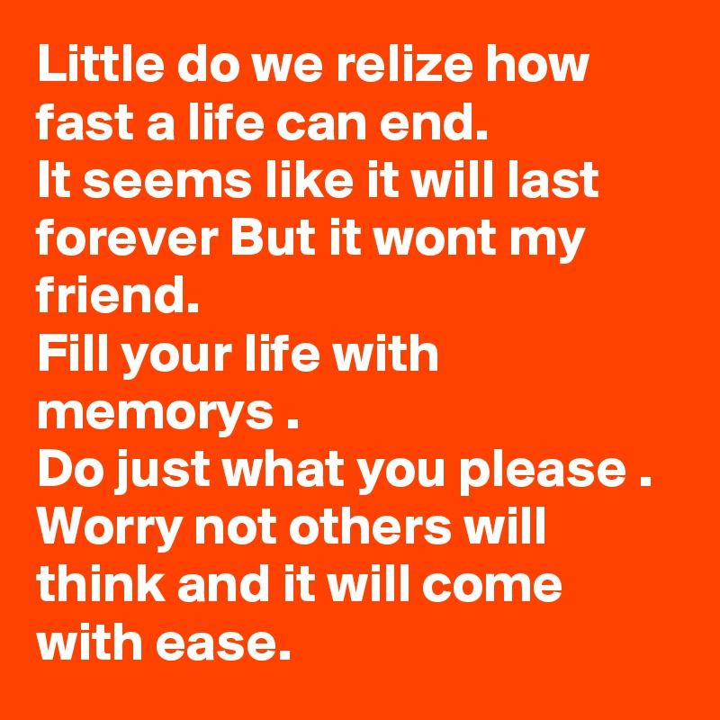 Little do we relize how fast a life can end.
It seems like it will last forever But it wont my friend.
Fill your life with memorys .
Do just what you please .
Worry not others will think and it will come with ease. 