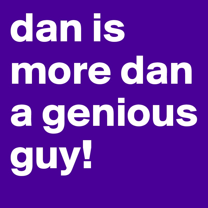 dan is more dan a genious guy!