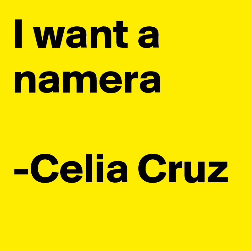 I want a namera

-Celia Cruz
