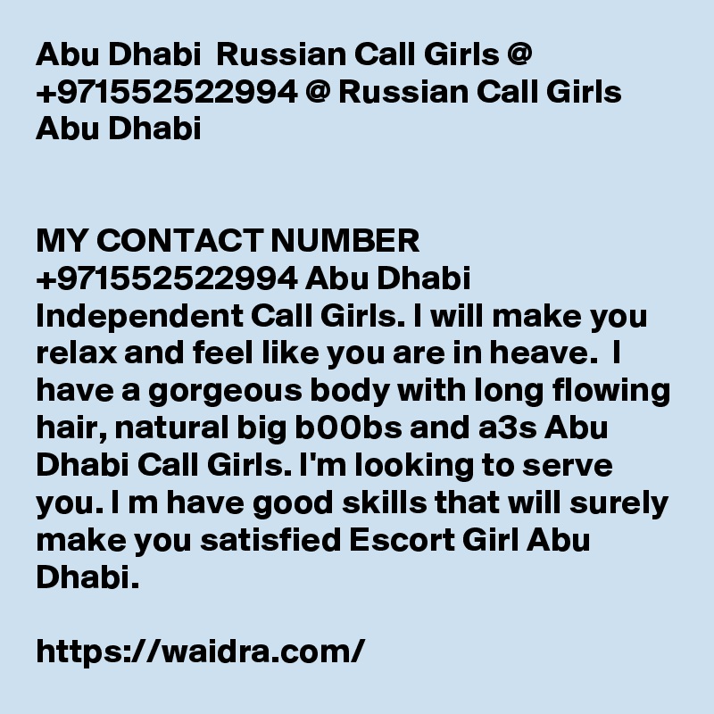 Abu Dhabi  Russian Call Girls @ +971552522994 @ Russian Call Girls Abu Dhabi 


MY CONTACT NUMBER +971552522994 Abu Dhabi  Independent Call Girls. I will make you relax and feel like you are in heave.  I have a gorgeous body with long flowing hair, natural big b00bs and a3s Abu Dhabi Call Girls. I'm looking to serve you. I m have good skills that will surely make you satisfied Escort Girl Abu Dhabi.

https://waidra.com/