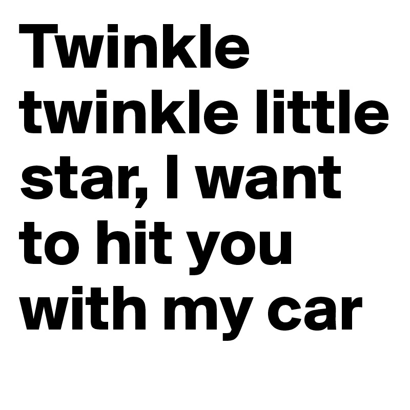 Twinkle twinkle little star, I want  to hit you with my car