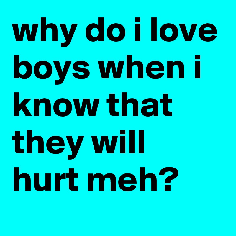why do i love boys when i know that they will hurt meh?