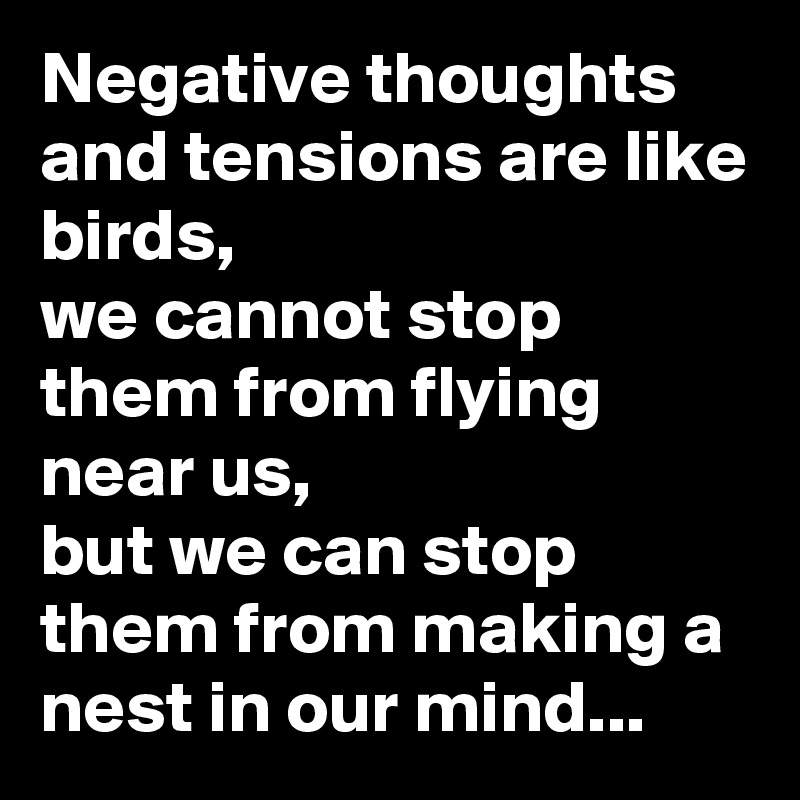 Negative thoughts and tensions are like birds, 
we cannot stop them from flying near us, 
but we can stop them from making a nest in our mind...