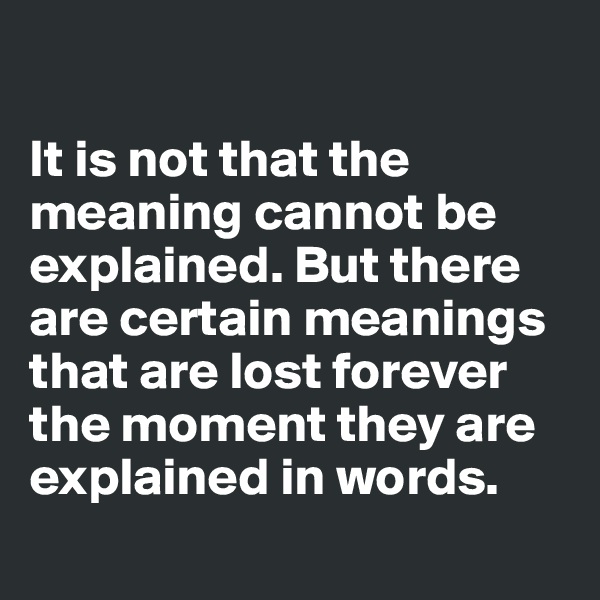 

It is not that the meaning cannot be explained. But there are certain meanings that are lost forever the moment they are explained in words.

