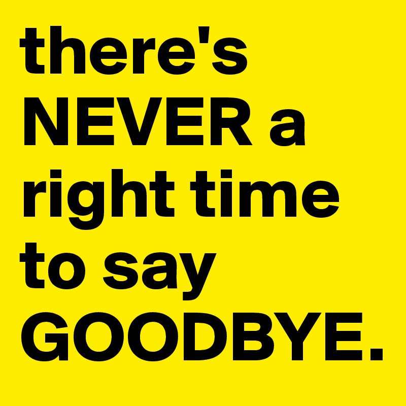 there's NEVER a right time to say
GOODBYE.