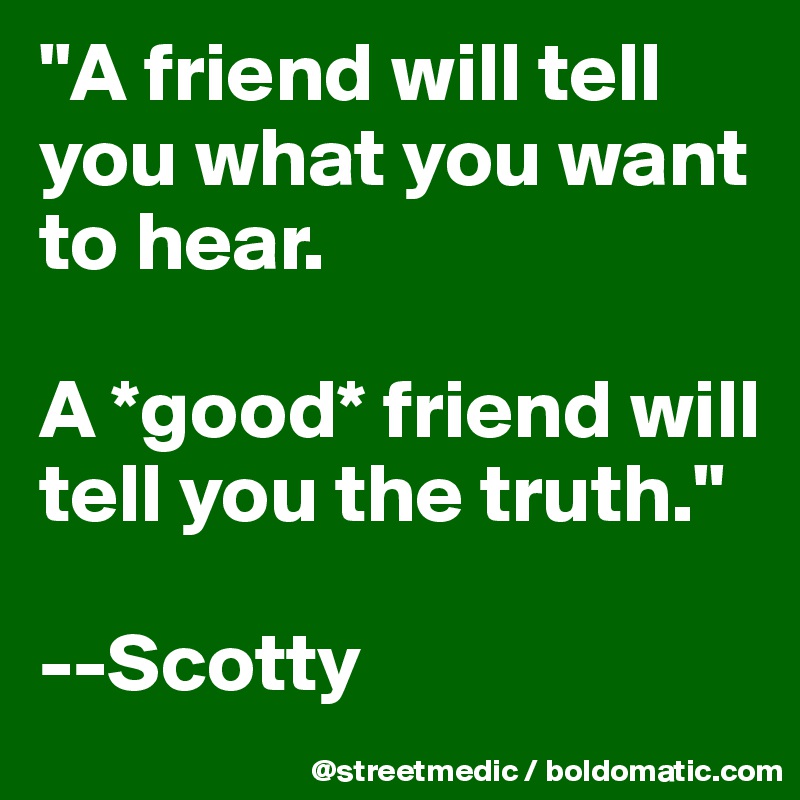 "A friend will tell you what you want to hear.

A *good* friend will tell you the truth."

--Scotty