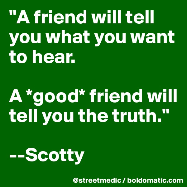 "A friend will tell you what you want to hear.

A *good* friend will tell you the truth."

--Scotty