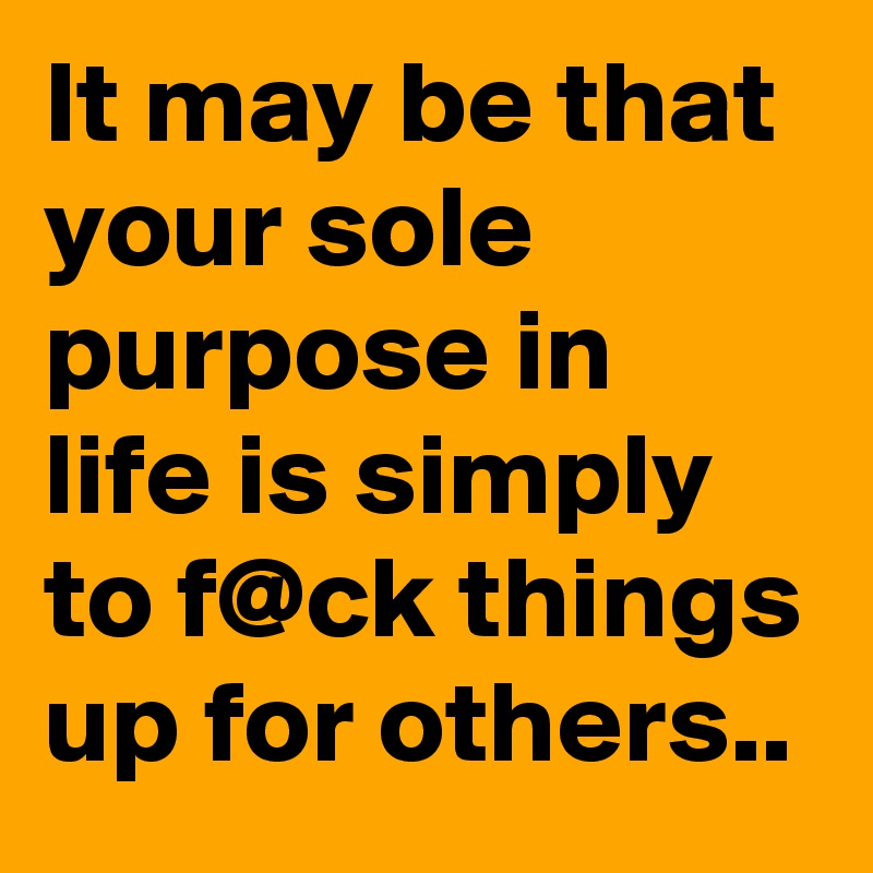 It may be that your sole purpose in life is simply to f@ck things up for others..