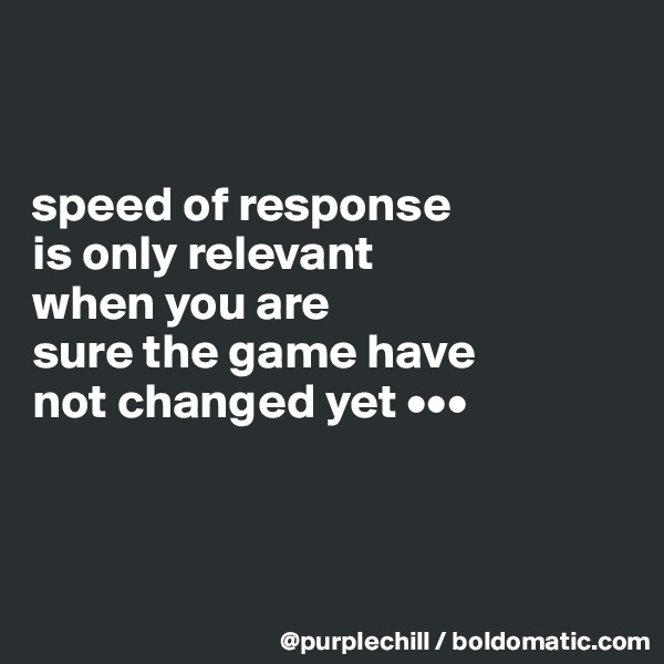 


speed of response 
is only relevant 
when you are 
sure the game have 
not changed yet •••



