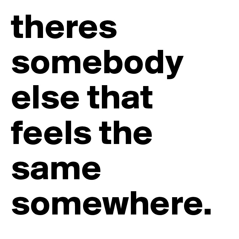 theres somebody else that feels the same somewhere.