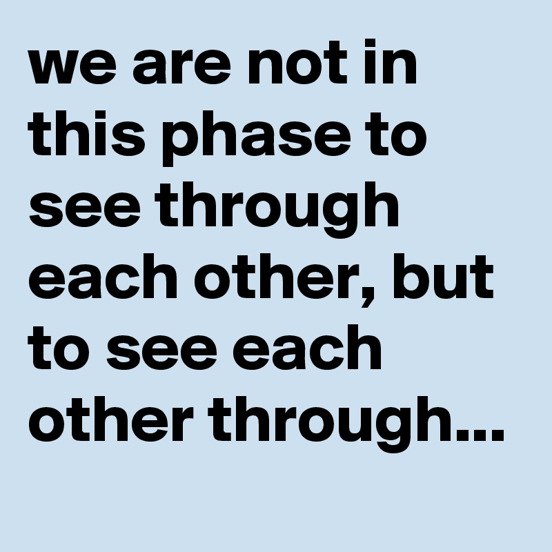 we are not in this phase to see through each other, but to see each other through...