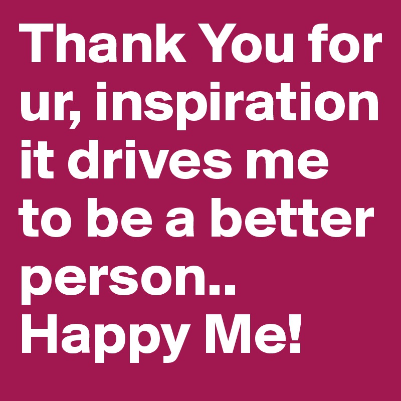 Thank You for ur, inspiration it drives me to be a better person.. Happy Me!