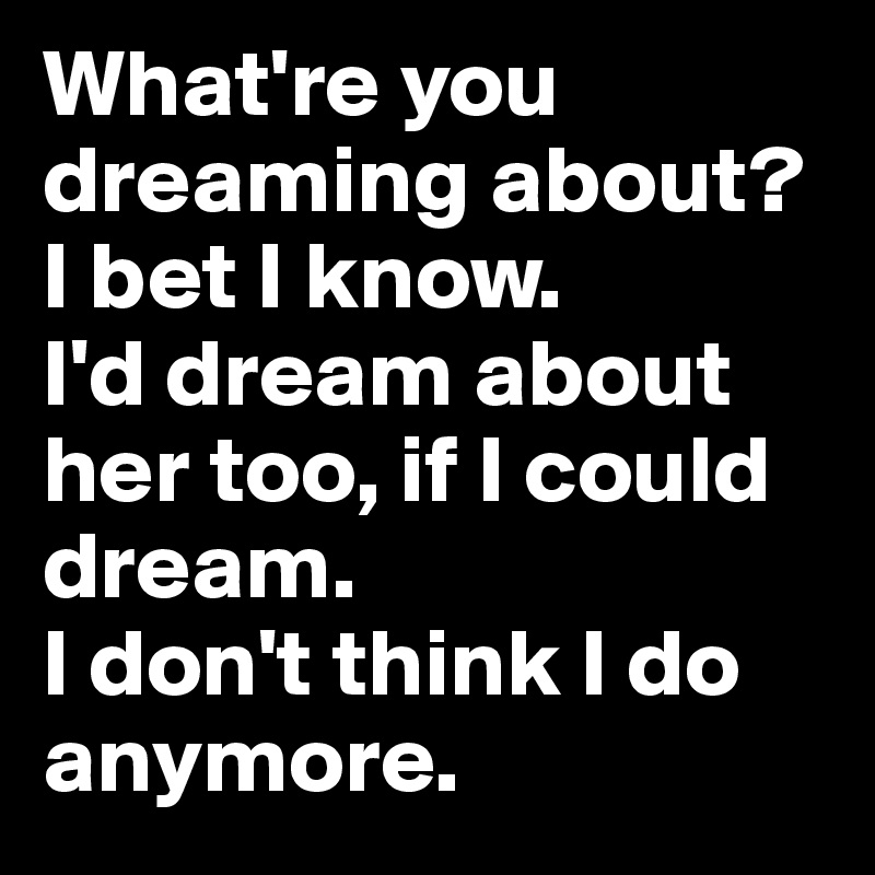 What're you dreaming about? I bet I know. 
I'd dream about her too, if I could dream. 
I don't think I do anymore. 