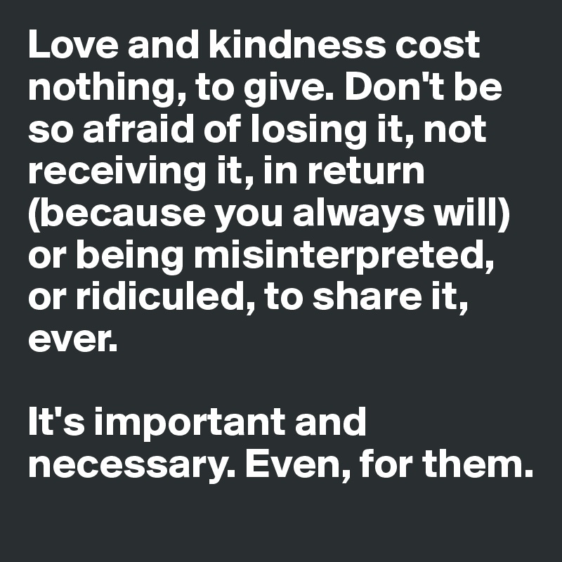 Love and kindness cost nothing, to give. Don't be so afraid of losing it, not receiving it, in return (because you always will) or being misinterpreted, or ridiculed, to share it, ever. 

It's important and necessary. Even, for them.