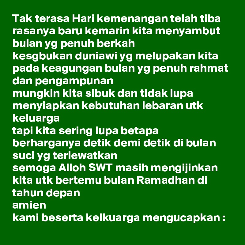 Tak terasa Hari kemenangan telah tiba
rasanya baru kemarin kita menyambut bulan yg penuh berkah
kesgbukan duniawi yg melupakan kita pada keagungan bulan yg penuh rahmat dan pengampunan
mungkin kita sibuk dan tidak lupa menyiapkan kebutuhan lebaran utk keluarga
tapi kita sering lupa betapa berharganya detik demi detik di bulan suci yg terlewatkan
semoga Alloh SWT masih mengijinkan kita utk bertemu bulan Ramadhan di tahun depan
amien
kami beserta kelkuarga mengucapkan : 