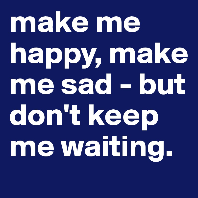 make me happy, make me sad - but don't keep me waiting.