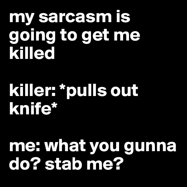 my sarcasm is going to get me killed 

killer: *pulls out knife* 

me: what you gunna do? stab me?