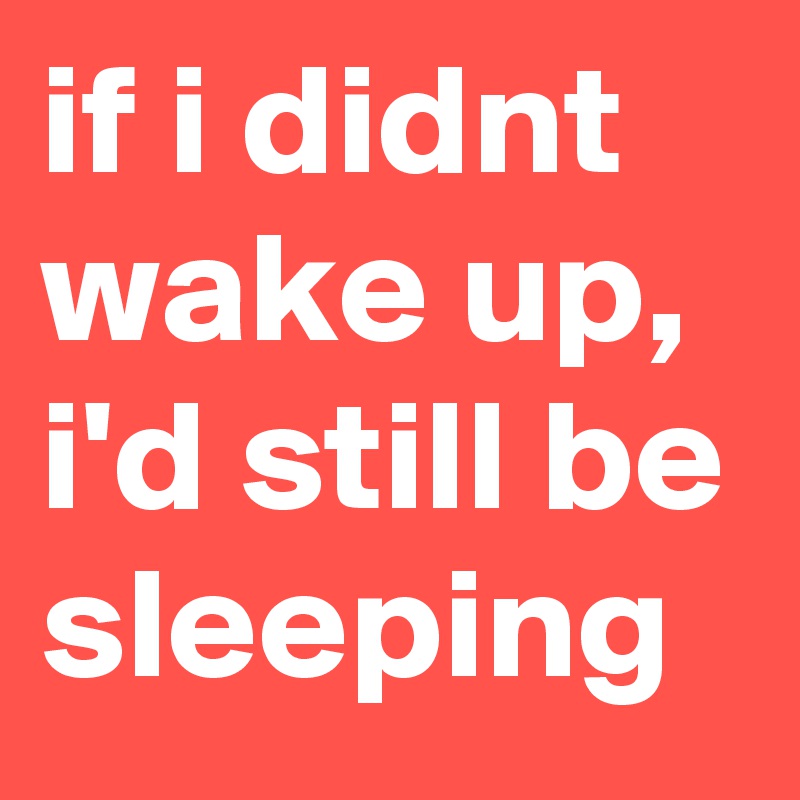 if i didnt wake up, i'd still be sleeping