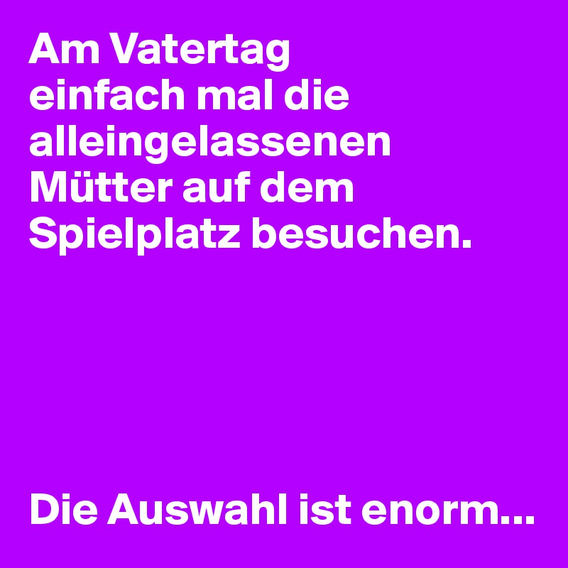 Am Vatertag
einfach mal die alleingelassenen Mütter auf dem Spielplatz besuchen.





Die Auswahl ist enorm...
