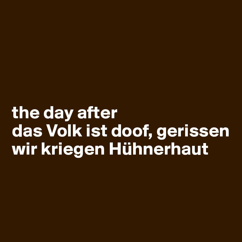 




the day after
das Volk ist doof, gerissen
wir kriegen Hühnerhaut


