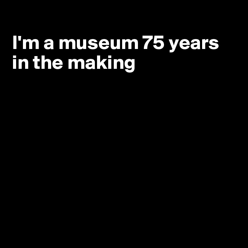 
I'm a museum 75 years in the making







