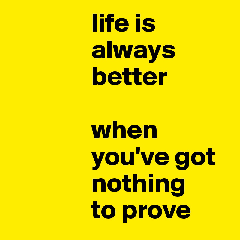                life is
               always
               better

               when
               you've got            
               nothing
               to prove