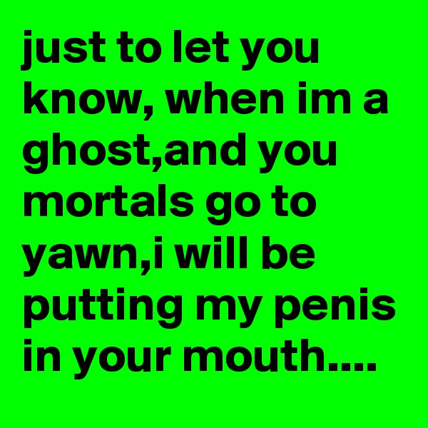 just to let you know, when im a ghost,and you mortals go to yawn,i will be putting my penis in your mouth....