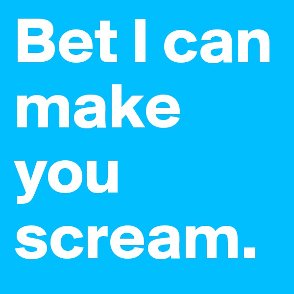 Bet I can make you scream.