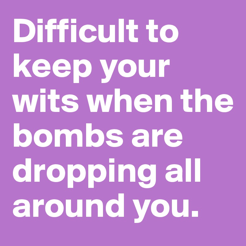 Difficult to keep your wits when the bombs are dropping all around you.