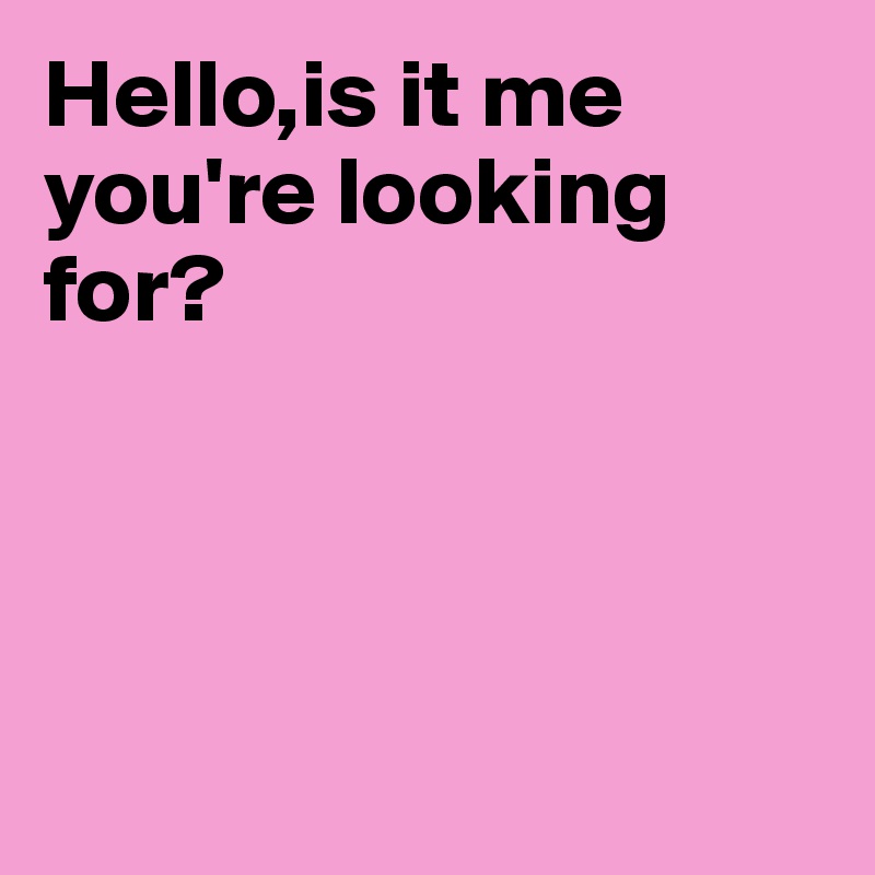 Hello,is it me
you're looking for?




