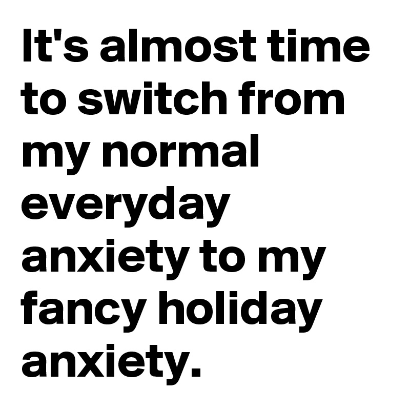 It's almost time to switch from my normal everyday anxiety to my fancy holiday anxiety.  