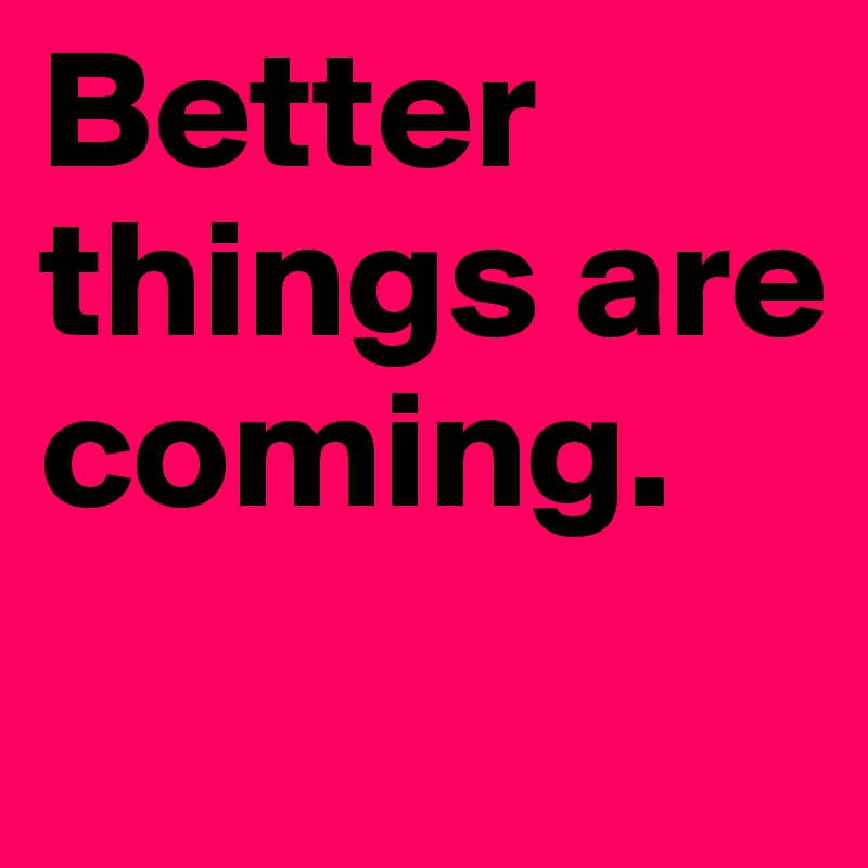 Better things are coming.
