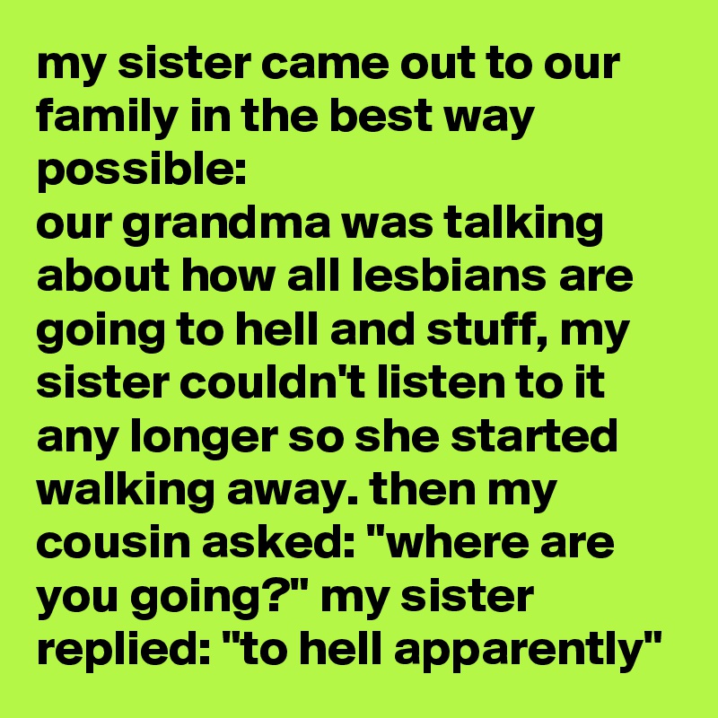my sister came out to our family in the best way possible:
our grandma was talking about how all lesbians are going to hell and stuff, my sister couldn't listen to it any longer so she started walking away. then my cousin asked: "where are you going?" my sister replied: "to hell apparently"