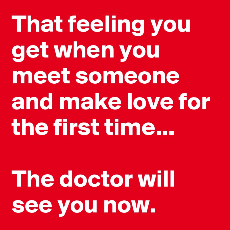 That feeling you get when you meet someone and make love for the first time... 

The doctor will see you now.