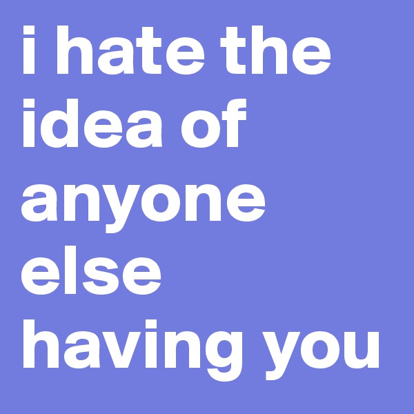 i hate the idea of anyone else having you