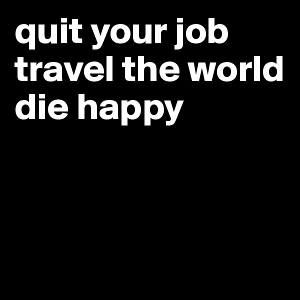 quit your job 
travel the world 
die happy




