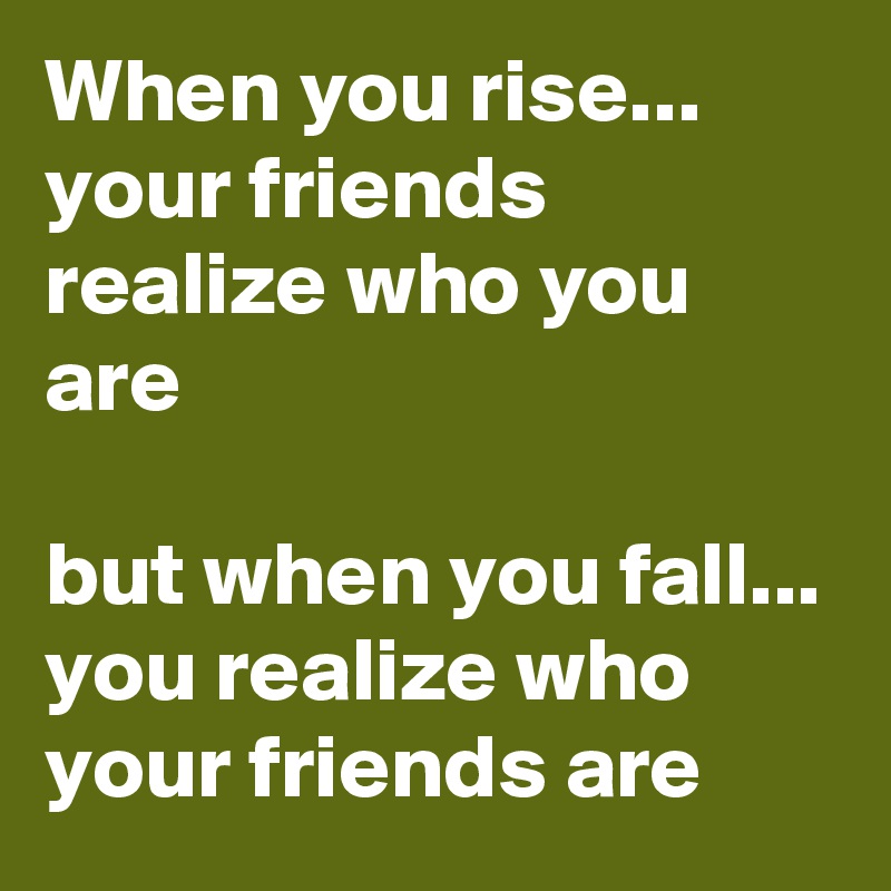 When you rise... your friends realize who you are

but when you fall... you realize who your friends are