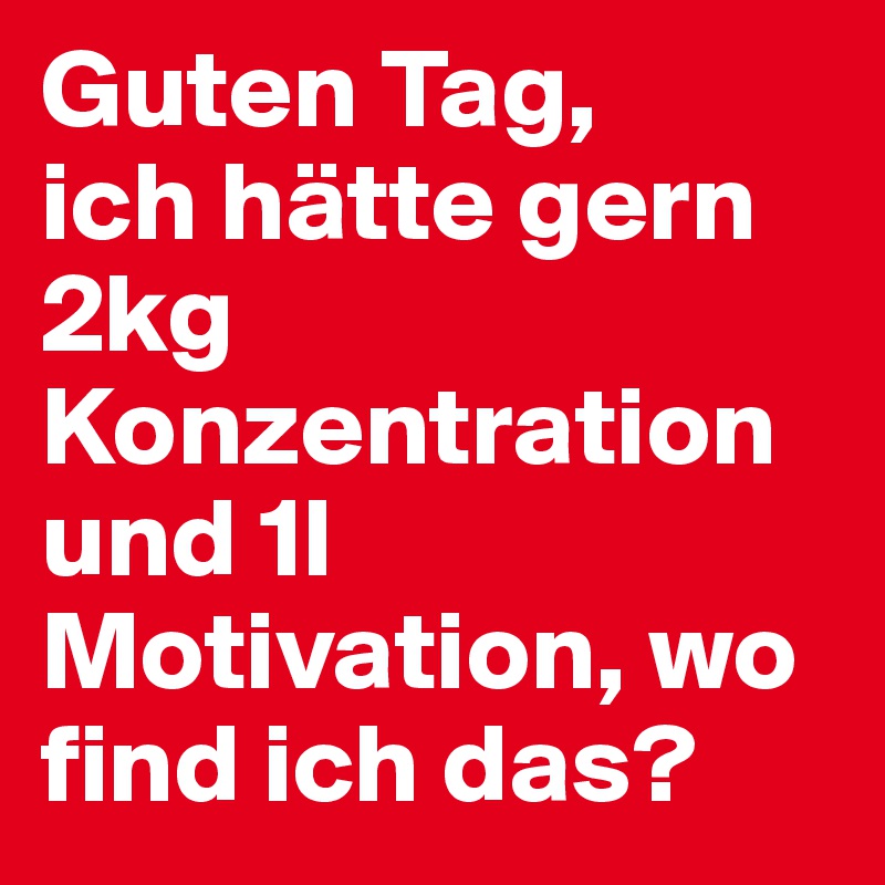 Guten Tag,
ich hätte gern 2kg Konzentration und 1l Motivation, wo find ich das?