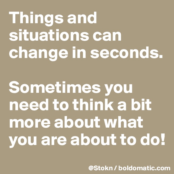 Things and situations can change in seconds.

Sometimes you need to think a bit more about what you are about to do!