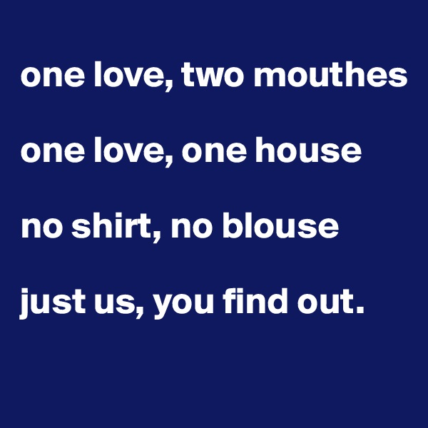 
one love, two mouthes

one love, one house

no shirt, no blouse

just us, you find out.

