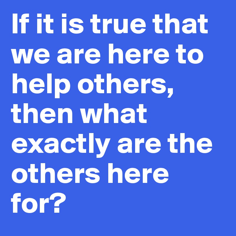 If it is true that we are here to help others, then what exactly are the others here for?