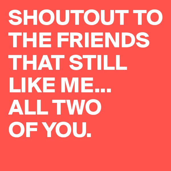 SHOUTOUT TO THE FRIENDS THAT STILL LIKE ME...
ALL TWO 
OF YOU.