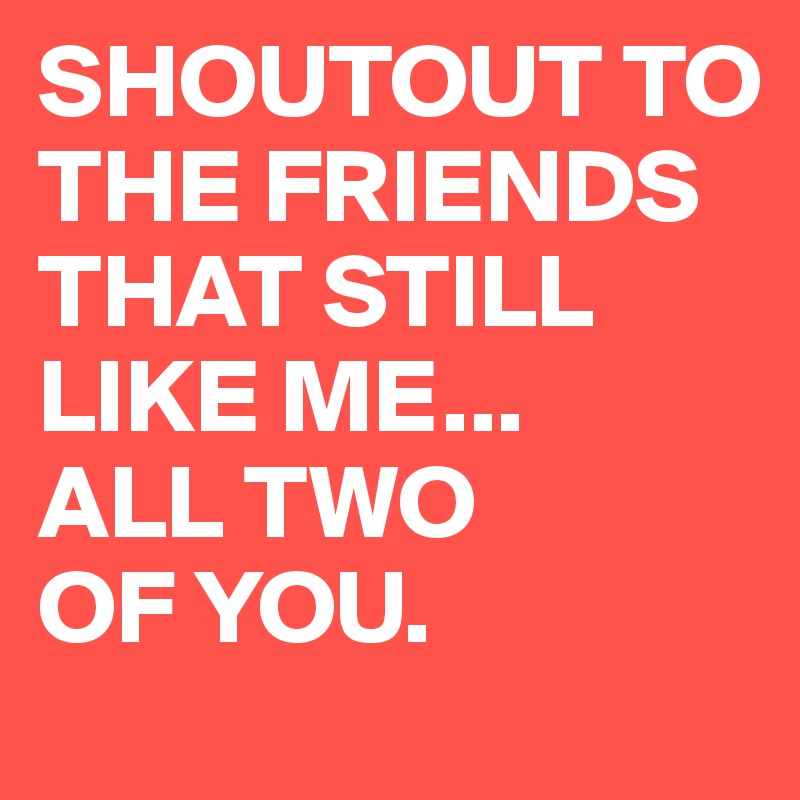 SHOUTOUT TO THE FRIENDS THAT STILL LIKE ME...
ALL TWO 
OF YOU.